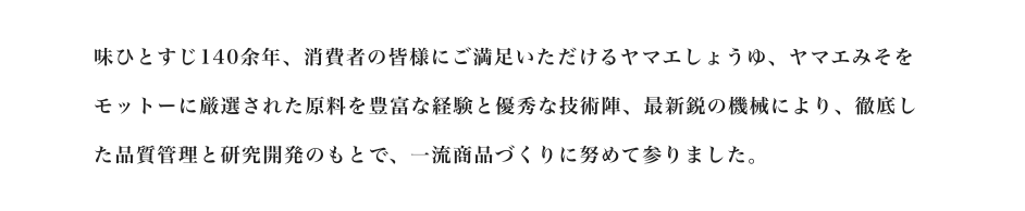 味ひとすじ140余年、消費者の皆様にご満足いただけるヤマエしょうゆ、ヤマエみそをモットーに厳選された原料を豊富な経験と優秀な技術陣、最新鋭の機械により、徹底した品質管理と研究開発のもとで、一流商品づくりに努めて参りました。