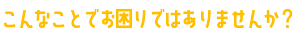 こんなことでお困りではありませんか？