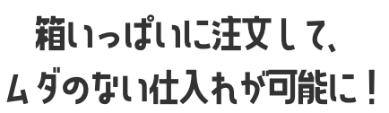 箱いっぱいに注文して、ムダのない仕入れが可能に！