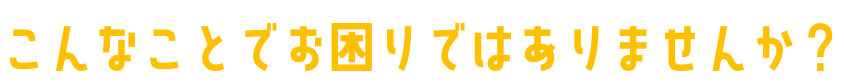 こんなことでお困りではありませんか？